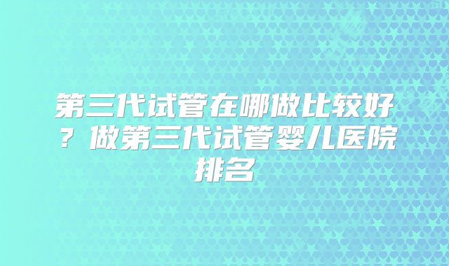 第三代试管在哪做比较好？做第三代试管婴儿医院排名