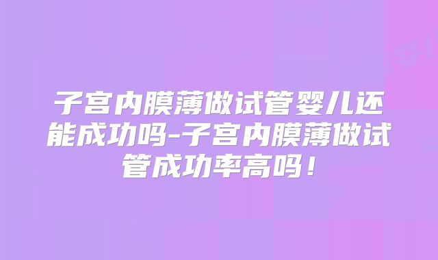 子宫内膜薄做试管婴儿还能成功吗-子宫内膜薄做试管成功率高吗！