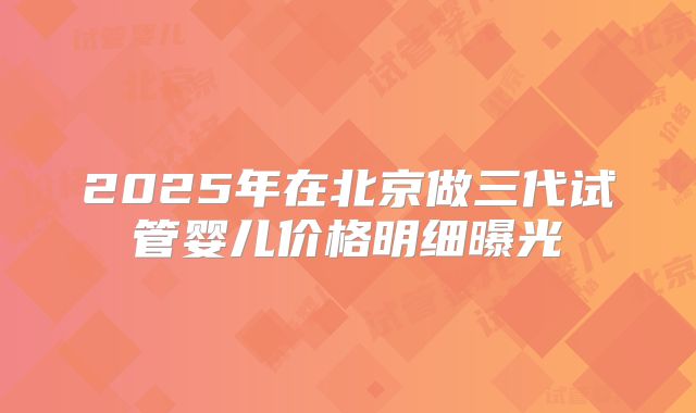 2025年在北京做三代试管婴儿价格明细曝光