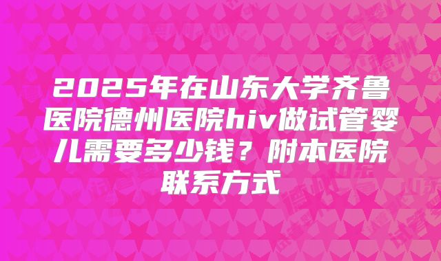 2025年在山东大学齐鲁医院德州医院hiv做试管婴儿需要多少钱?附本医院联系方式