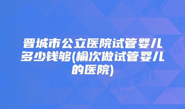 晋城市公立医院试管婴儿多少钱够(榆次做试管婴儿的医院)