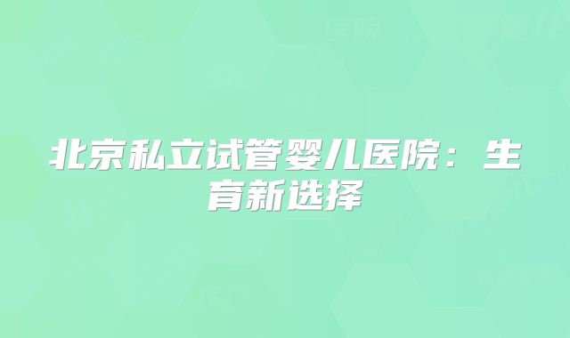 北京私立试管婴儿医院：生育新选择