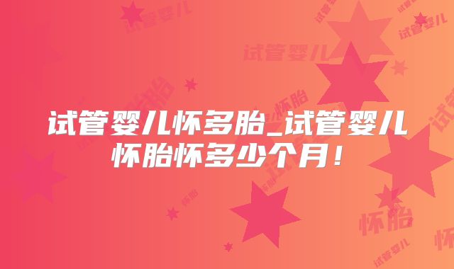 试管婴儿怀多胎_试管婴儿怀胎怀多少个月！