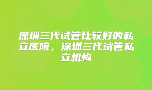 深圳三代试管比较好的私立医院,深圳三代试管私立机构