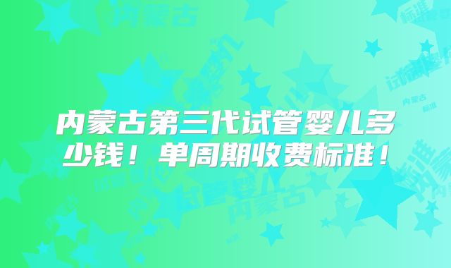 内蒙古第三代试管婴儿多少钱！单周期收费标准！
