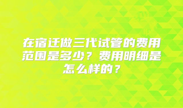 在宿迁做三代试管的费用范围是多少？费用明细是怎么样的？