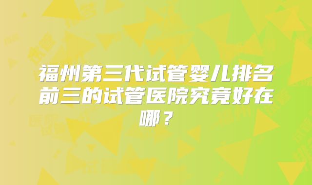 福州第三代试管婴儿排名前三的试管医院究竟好在哪?