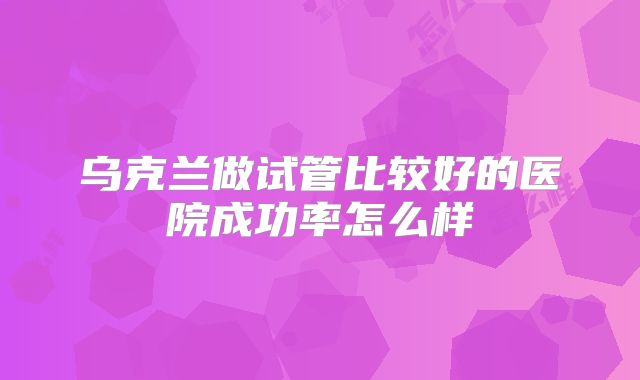 乌克兰做试管比较好的医院成功率怎么样