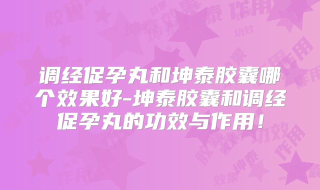 调经促孕丸和坤泰胶囊哪个效果好-坤泰胶囊和调经促孕丸的功效与作用!