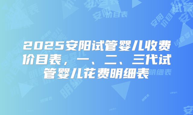 2025安阳试管婴儿收费价目表,一、二、三代试管婴儿花费明细表