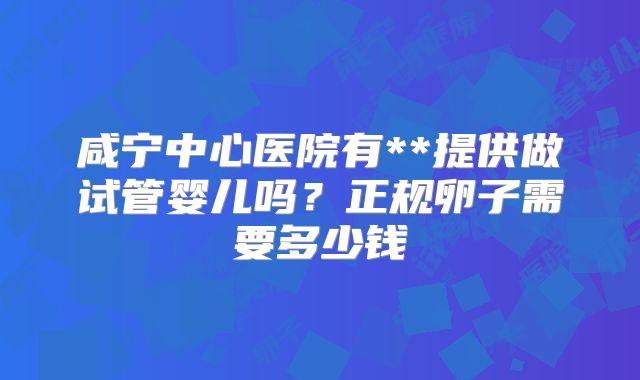 咸宁中心医院有**提供做试管婴儿吗?正规卵子需要多少钱