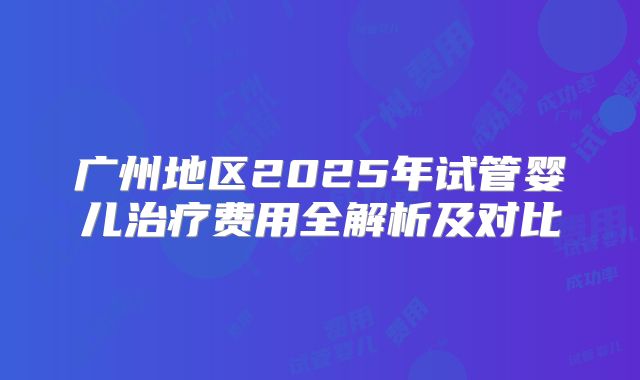 广州地区2025年试管婴儿治疗费用全解析及对比
