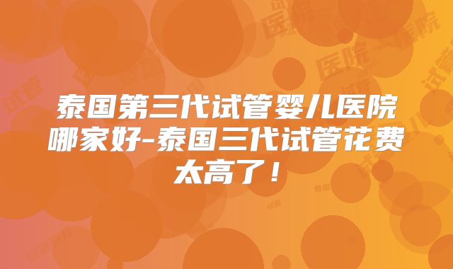 泰国第三代试管婴儿医院哪家好-泰国三代试管花费太高了!