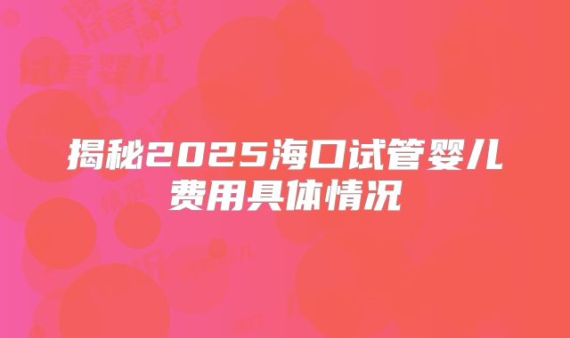 揭秘2025海口试管婴儿费用具体情况