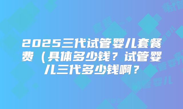 2025三代试管婴儿套餐费（具体多少钱？试管婴儿三代多少钱啊？