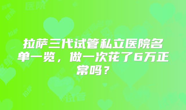 拉萨三代试管私立医院名单一览,做一次花了6万正常吗?