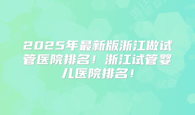 2025年最新版浙江做试管医院排名!浙江试管婴儿医院排名!