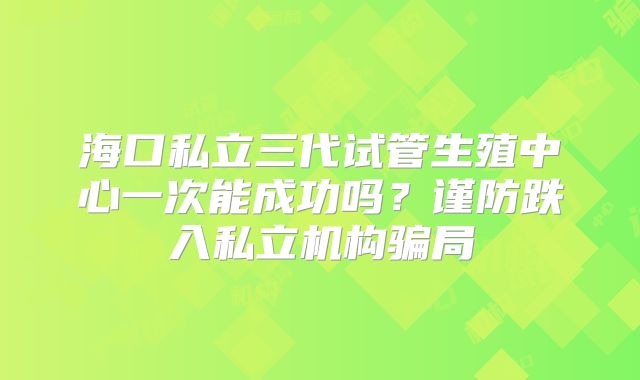海口私立三代试管生殖中心一次能成功吗?谨防跌入私立机构骗局