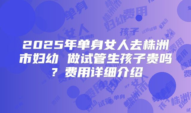 2025年单身女人去株洲市妇幼 做试管生孩子贵吗?费用详细介绍