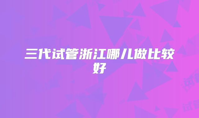 三代试管浙江哪儿做比较好