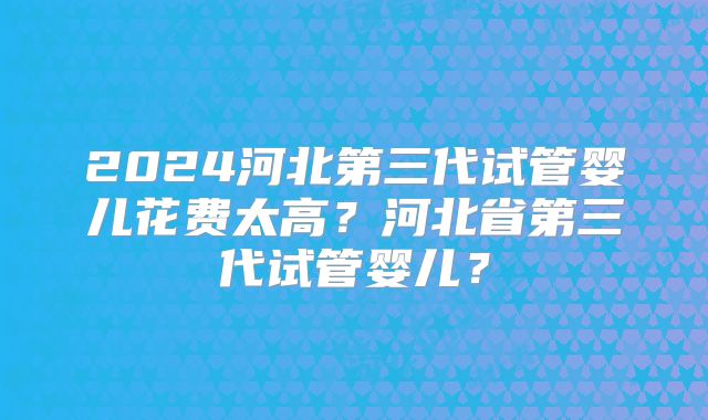 2024河北第三代试管婴儿花费太高？河北省第三代试管婴儿？