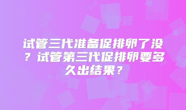 试管三代准备促排卵了没？试管第三代促排卵要多久出结果？