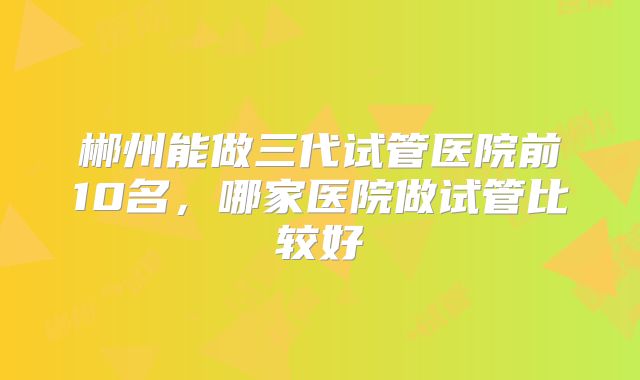 郴州能做三代试管医院前10名,哪家医院做试管比较好