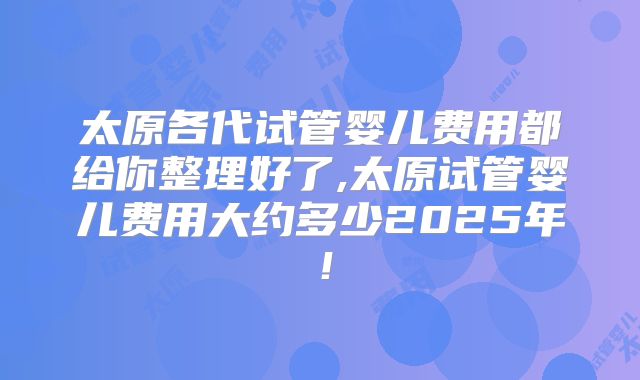 太原各代试管婴儿费用都给你整理好了,太原试管婴儿费用大约多少2025年！