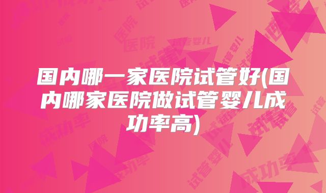 国内哪一家医院试管好(国内哪家医院做试管婴儿成功率高)