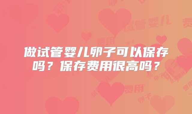 做试管婴儿卵子可以保存吗?保存费用很高吗?