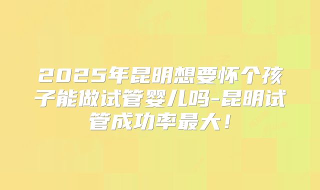 2025年昆明想要怀个孩子能做试管婴儿吗-昆明试管成功率最大!