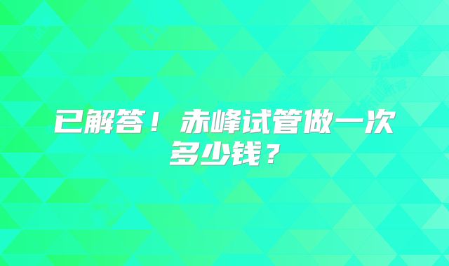 已解答!赤峰试管做一次多少钱?
