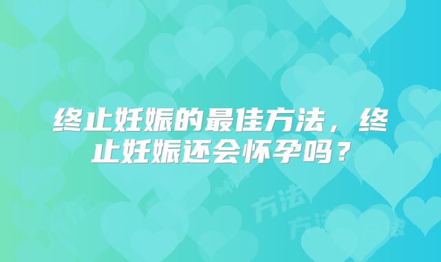 终止妊娠的最佳方法,终止妊娠还会怀孕吗?