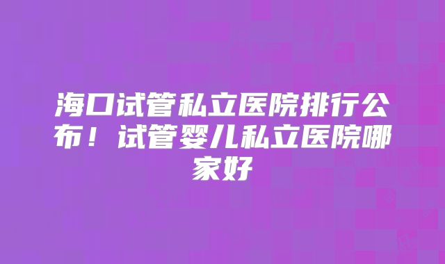 海口试管私立医院排行公布!试管婴儿私立医院哪家好