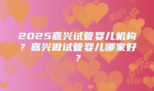 2025嘉兴试管婴儿机构？嘉兴做试管婴儿哪家好？