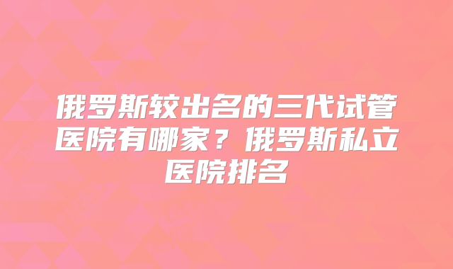 俄罗斯较出名的三代试管医院有哪家?俄罗斯私立医院排名
