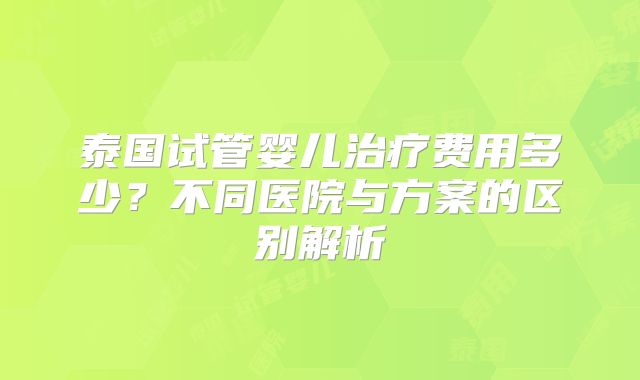 泰国试管婴儿治疗费用多少？不同医院与方案的区别解析