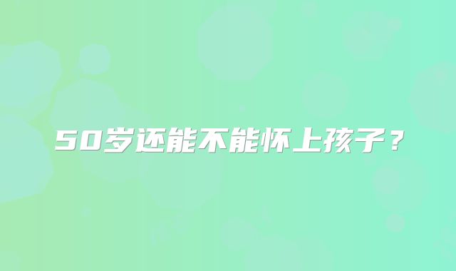 50岁还能不能怀上孩子?