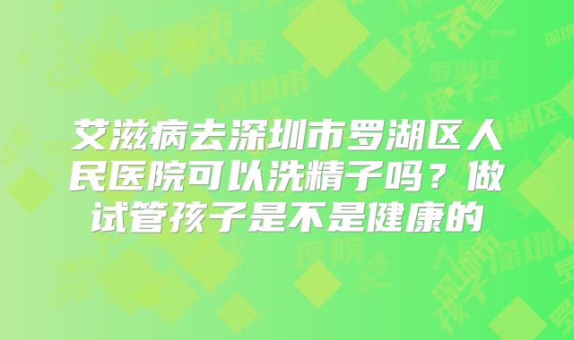 艾滋病去深圳市罗湖区人民医院可以洗精子吗？做试管孩子是不是健康的
