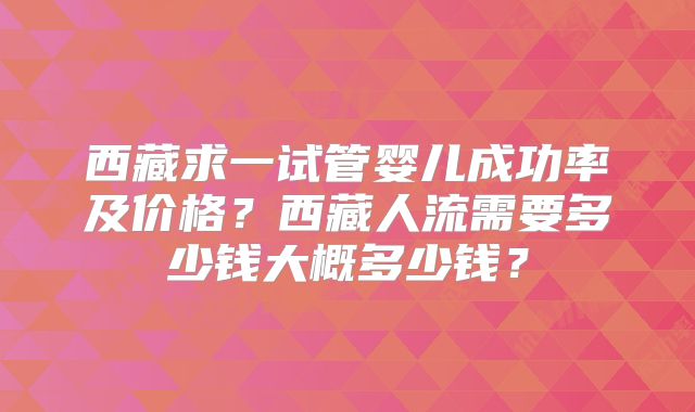 西藏求一试管婴儿成功率及价格？西藏人流需要多少钱大概多少钱？