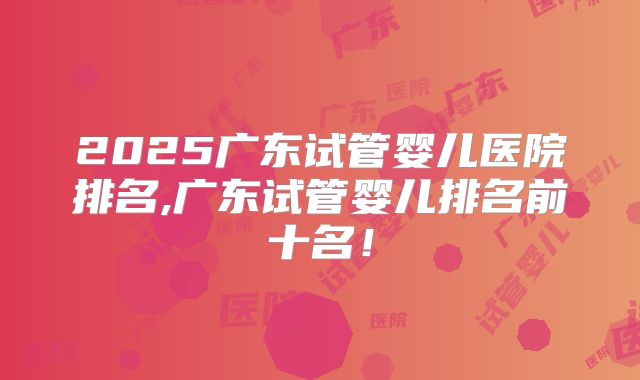 2025广东试管婴儿医院排名,广东试管婴儿排名前十名！