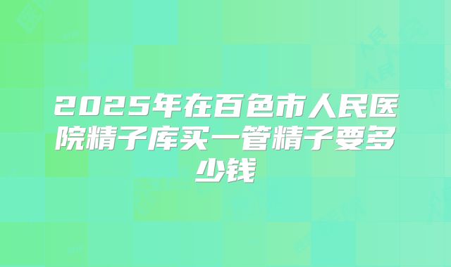 2025年在百色市人民医院精子库买一管精子要多少钱