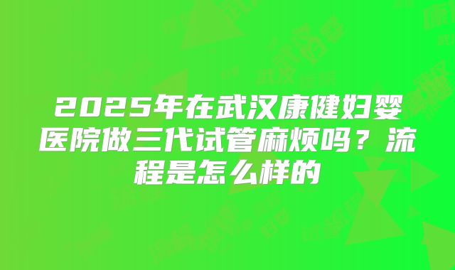 2025年在武汉康健妇婴医院做三代试管麻烦吗？流程是怎么样的