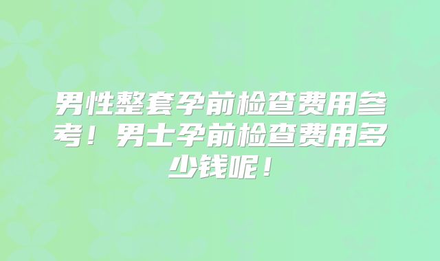 男性整套孕前检查费用参考!男士孕前检查费用多少钱呢!