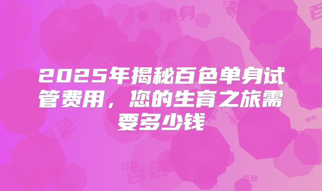 2025年揭秘百色单身试管费用,您的生育之旅需要多少钱