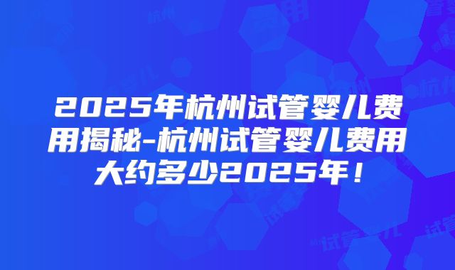 2025年杭州试管婴儿费用揭秘-杭州试管婴儿费用大约多少2025年！