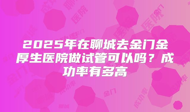 2025年在聊城去金门金厚生医院做试管可以吗?成功率有多高