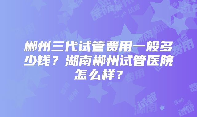 郴州三代试管费用一般多少钱?湖南郴州试管医院怎么样?