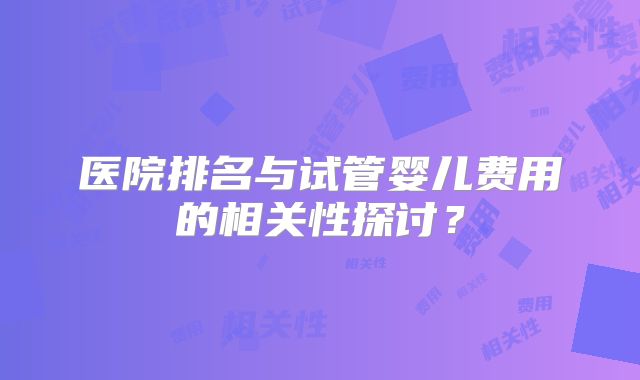 医院排名与试管婴儿费用的相关性探讨？