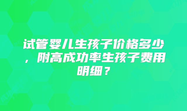 试管婴儿生孩子价格多少,附高成功率生孩子费用明细?
